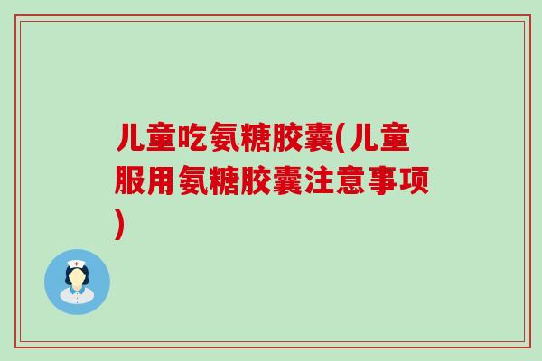 儿童吃氨糖胶囊(儿童服用氨糖胶囊注意事项) 儿童吃氨糖胶囊(儿童服用氨糖胶囊注意事项)