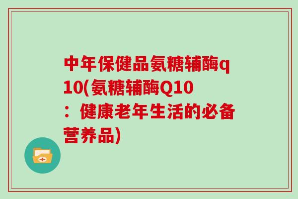 中年保健品氨糖辅酶q10(氨糖辅酶Q10:健康老年生活的必备营养品) 中年保健品氨糖辅酶q10(氨糖辅酶Q10:健康老年生活的必备营养品)