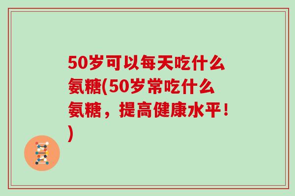 50岁可以每天吃什么氨糖(50岁常吃什么氨糖，提高健康水平！)