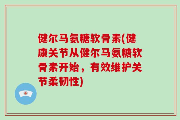健尔马氨糖软骨素(健康关节从健尔马氨糖软骨素开始，有效维护关节柔韧性)