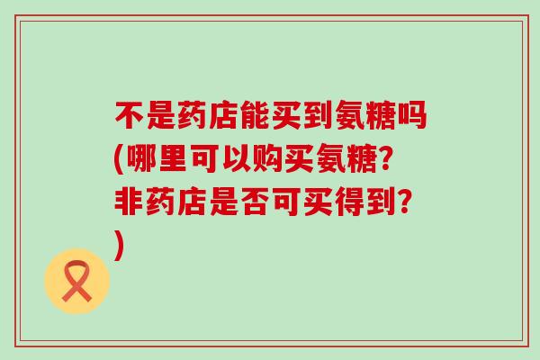 不是药店能买到氨糖吗(哪里可以购买氨糖？非药店是否可买得到？)