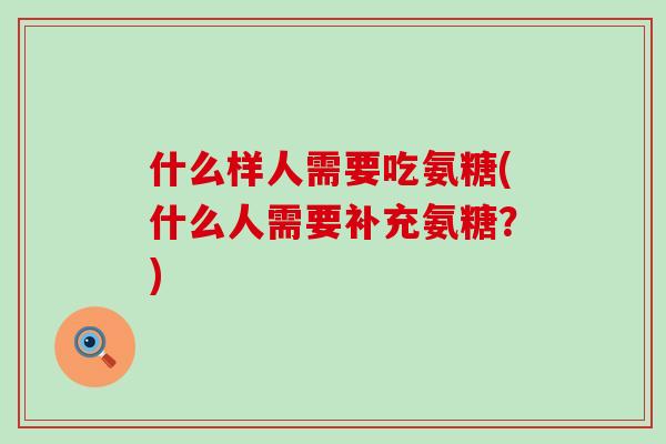 什么样人需要吃氨糖(什么人需要补充氨糖?) 什么样人需要吃氨糖(什么人需要补充氨糖?)