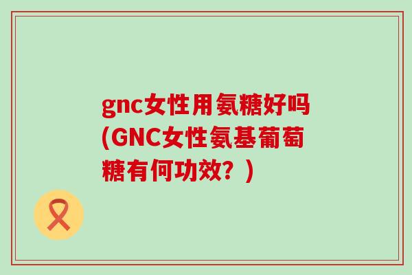 gnc女性用氨糖好吗(GNC女性氨基葡萄糖有何功效?) gnc女性用氨糖好吗(GNC女性氨基葡萄糖有何功效?)
