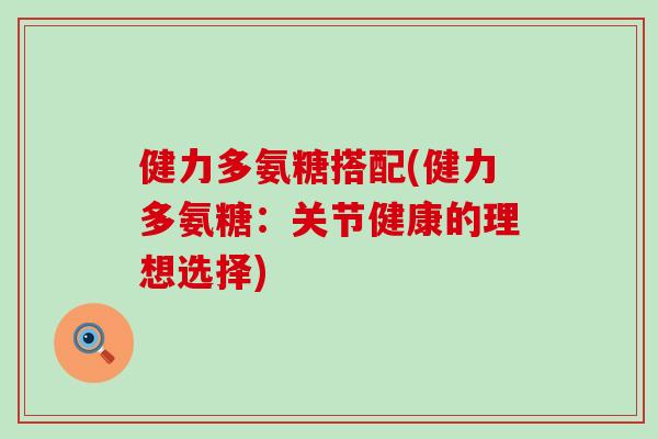 健力多氨糖搭配(健力多氨糖:关节健康的理想选择) 健力多氨糖搭配(健力多氨糖:关节健康的理想选择)