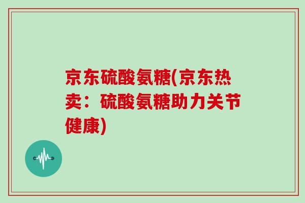 京东硫酸氨糖(京东热卖:硫酸氨糖助力关节健康) 京东硫酸氨糖(京东热卖:硫酸氨糖助力关节健康)