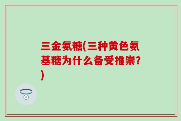 三金氨糖(三种黄色氨基糖为什么备受推崇?) 三金氨糖(三种黄色氨基糖为什么备受推崇?)