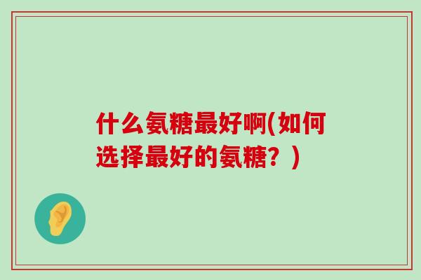 什么氨糖好啊(如何选择好的氨糖?) 什么氨糖好啊(如何选择好的氨糖?)