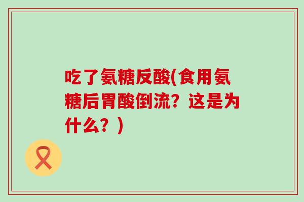 吃了氨糖反酸(食用氨糖后胃酸倒流?这是为什么?) 吃了氨糖反酸(食用氨糖后胃酸倒流?这是为什么?)