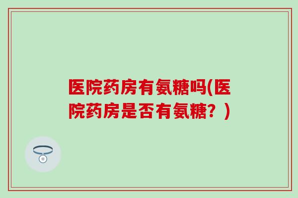 医院药房有氨糖吗(医院药房是否有氨糖?) 医院药房有氨糖吗(医院药房是否有氨糖?)
