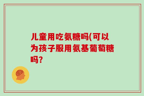 儿童用吃氨糖吗(可以为孩子服用氨基葡萄糖吗? 儿童用吃氨糖吗(可以为孩子服用氨基葡萄糖吗?
