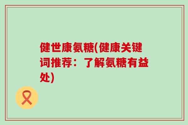 健世康氨糖(健康关键词推荐:了解氨糖有益处) 健世康氨糖(健康关键词推荐:了解氨糖有益处)