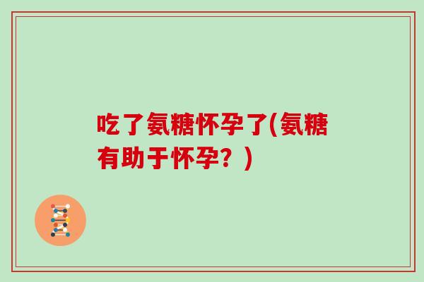吃了氨糖怀孕了(氨糖有助于怀孕?) 吃了氨糖怀孕了(氨糖有助于怀孕?)