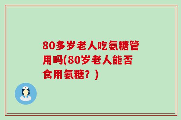 80多岁老人吃氨糖管用吗(80岁老人能否食用氨糖?) 80多岁老人吃氨糖管用吗(80岁老人能否食用氨糖?)