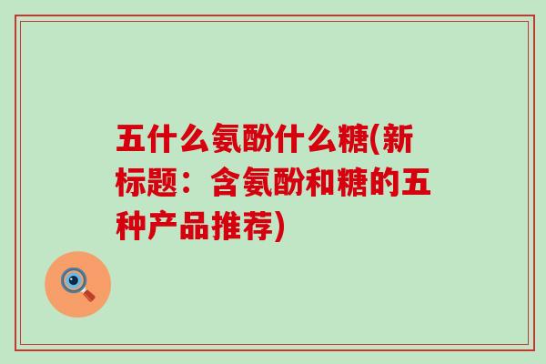 五什么氨酚什么糖(新标题:含氨酚和糖的五种产品推荐) 五什么氨酚什么糖(新标题:含氨酚和糖的五种产品推荐)