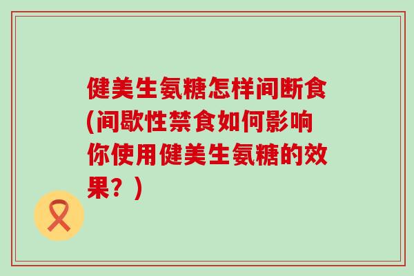 健美生氨糖怎样间断食(间歇性禁食如何影响你使用健美生氨糖的效果?) 健美生氨糖怎样间断食(间歇性禁食如何影响你使用健美生氨糖的效果?)