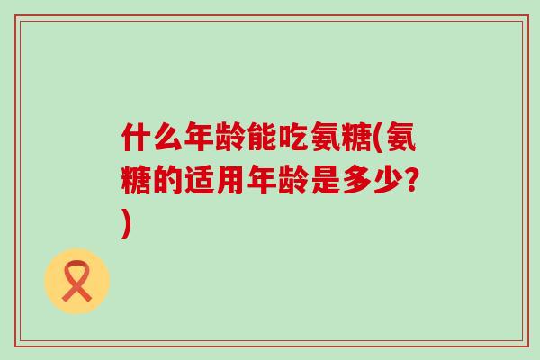 什么年龄能吃氨糖(氨糖的适用年龄是多少？)