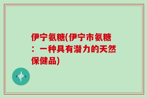 伊宁氨糖(伊宁市氨糖：一种具有潜力的天然保健品)