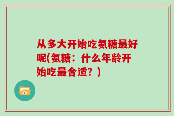 从多大开始吃氨糖好呢(氨糖:什么年龄开始吃合适?) 从多大开始吃氨糖好呢(氨糖:什么年龄开始吃合适?)