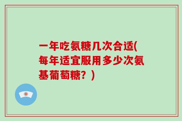 一年吃氨糖几次合适(每年适宜服用多少次氨基葡萄糖?) 一年吃氨糖几次合适(每年适宜服用多少次氨基葡萄糖?)