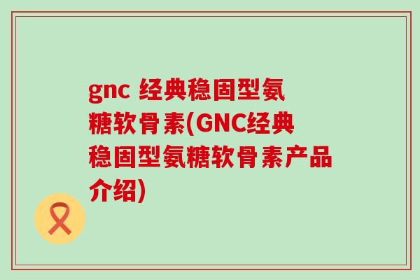 gnc 经典稳固型氨糖软骨素(GNC经典稳固型氨糖软骨素产品介绍)
