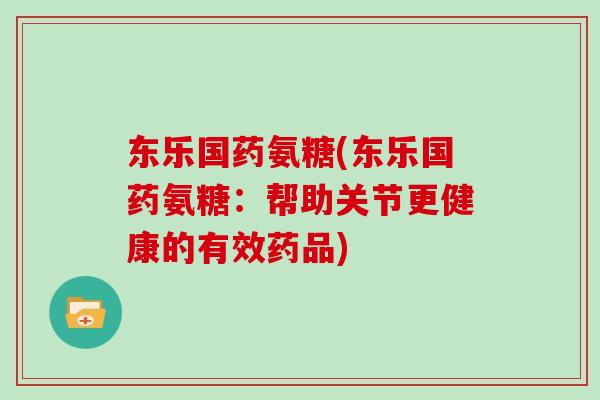 东乐国药氨糖(东乐国药氨糖:帮助关节更健康的有效药品) 东乐国药氨糖(东乐国药氨糖:帮助关节更健康的有效药品)
