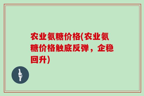 农业氨糖价格(农业氨糖价格触底反弹，企稳回升)