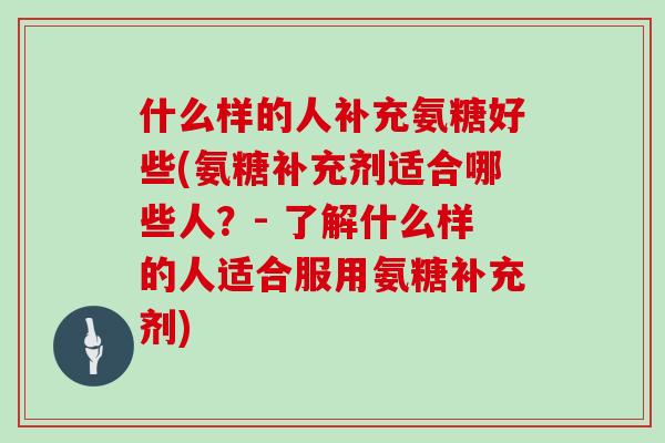 什么样的人补充氨糖好些(氨糖补充剂适合哪些人?- 了解什么样的人适合服用氨糖补充剂) 什么样的人补充氨糖好些(氨糖补充剂适合哪些人?- 了解什么样的人适合服用氨糖补充剂)