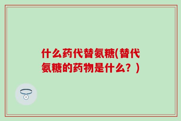什么药代替氨糖(替代氨糖的是什么?) 什么药代替氨糖(替代氨糖的是什么?)