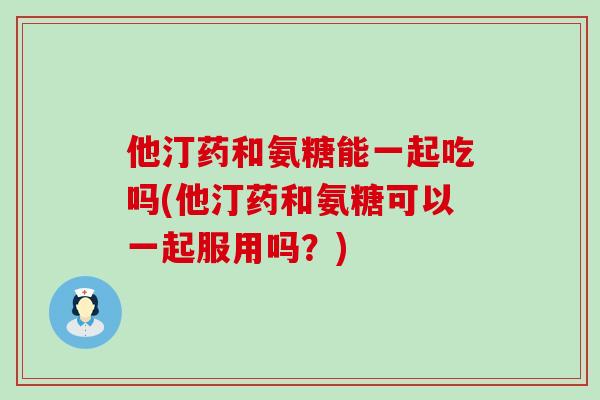 他汀药和氨糖能一起吃吗(他汀药和氨糖可以一起服用吗?) 他汀药和氨糖能一起吃吗(他汀药和氨糖可以一起服用吗?)