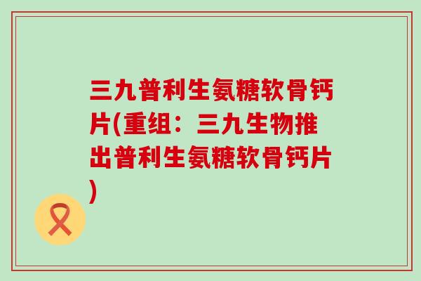 三九普利生氨糖软骨钙片(重组:三九生物推出普利生氨糖软骨钙片) 三九普利生氨糖软骨钙片(重组:三九生物推出普利生氨糖软骨钙片)