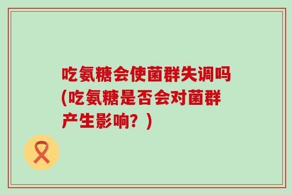 吃氨糖会使菌群失调吗(吃氨糖是否会对菌群产生影响?) 吃氨糖会使菌群失调吗(吃氨糖是否会对菌群产生影响?)