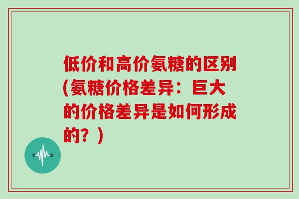 低价和高价氨糖的区别(氨糖价格差异:巨大的价格差异是如何形成的?) 低价和高价氨糖的区别(氨糖价格差异:巨大的价格差异是如何形成的?)