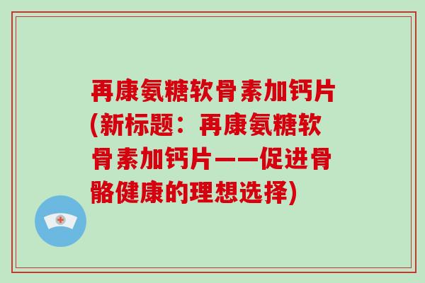 再康氨糖软骨素加钙片(新标题:再康氨糖软骨素加钙片——促进骨骼健康的理想选择) 再康氨糖软骨素加钙片(新标题:再康氨糖软骨素加钙片——促进骨骼健康的理想选择)