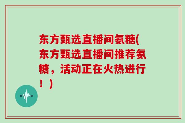东方甄选直播间氨糖(东方甄选直播间推荐氨糖，活动正在火热进行！)