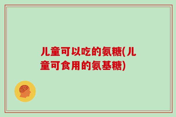 儿童可以吃的氨糖(儿童可食用的氨基糖)