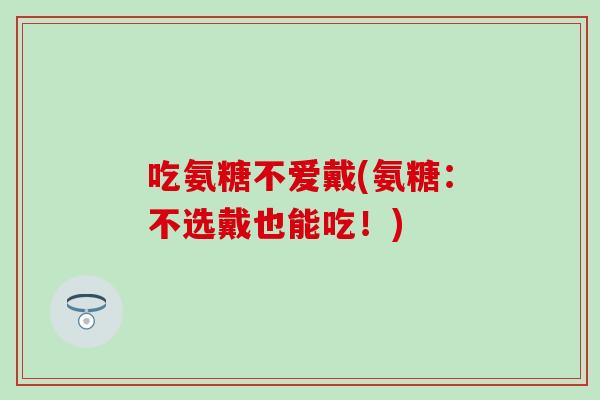 吃氨糖不爱戴(氨糖：不选戴也能吃！)