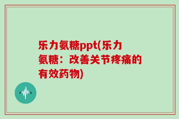 乐力氨糖ppt(乐力氨糖:改善关节的有效) 乐力氨糖ppt(乐力氨糖:改善关节的有效)