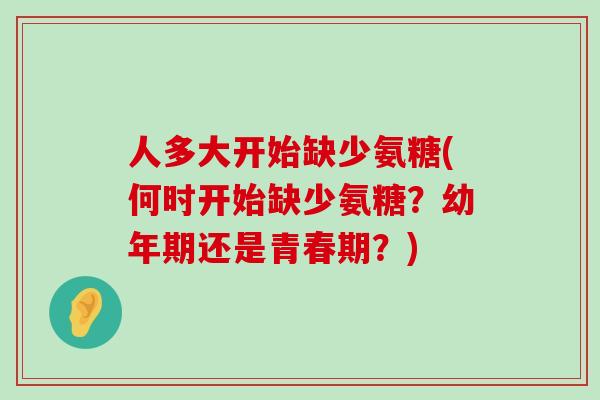 人多大开始缺少氨糖(何时开始缺少氨糖?幼年期还是青春期?) 人多大开始缺少氨糖(何时开始缺少氨糖?幼年期还是青春期?)