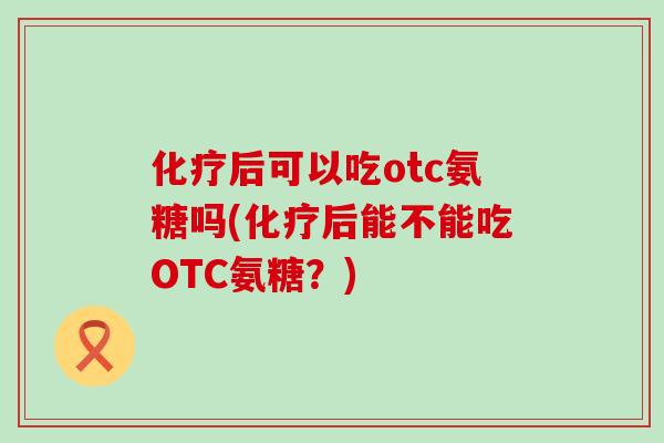 后可以吃otc氨糖吗(后能不能吃OTC氨糖?) 后可以吃otc氨糖吗(后能不能吃OTC氨糖?)