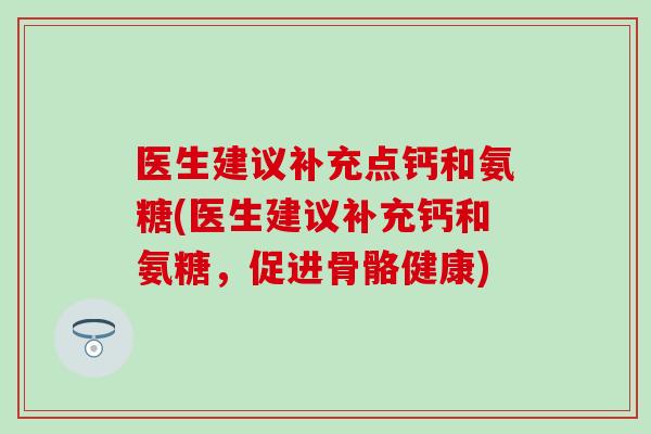 医生建议补充点钙和氨糖(医生建议补充钙和氨糖,促进骨骼健康) 医生建议补充点钙和氨糖(医生建议补充钙和氨糖,促进骨骼健康)