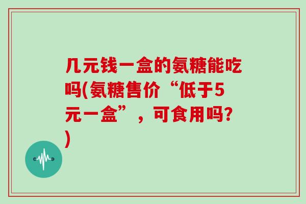 几元钱一盒的氨糖能吃吗(氨糖售价“低于5元一盒”,可食用吗?) 几元钱一盒的氨糖能吃吗(氨糖售价“低于5元一盒”,可食用吗?)
