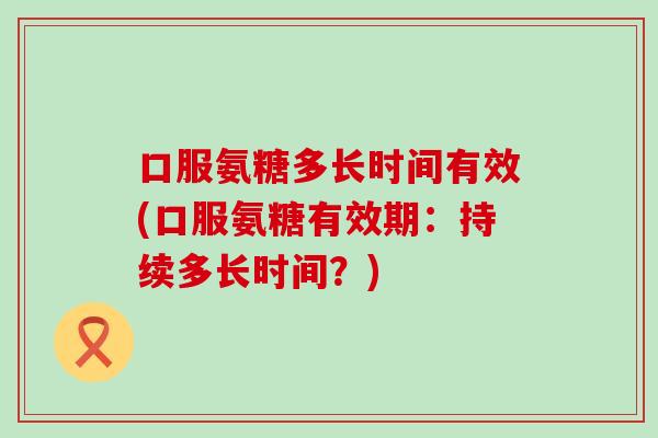 口服氨糖多长时间有效(口服氨糖有效期:持续多长时间?) 口服氨糖多长时间有效(口服氨糖有效期:持续多长时间?)