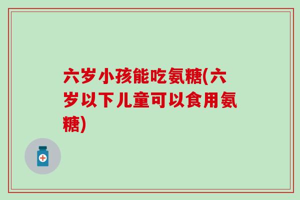 六岁小孩能吃氨糖(六岁以下儿童可以食用氨糖)