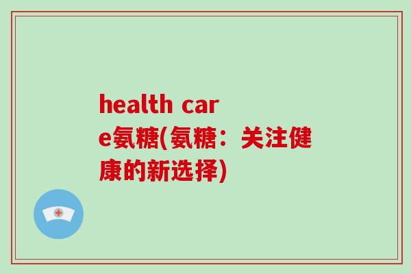 health care氨糖(氨糖:关注健康的新选择) health care氨糖(氨糖:关注健康的新选择)