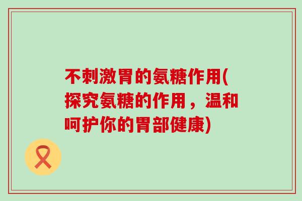 不刺激胃的氨糖作用(探究氨糖的作用，温和呵护你的胃部健康)