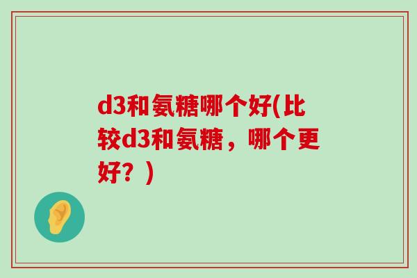 d3和氨糖哪个好(比较d3和氨糖，哪个更好？)