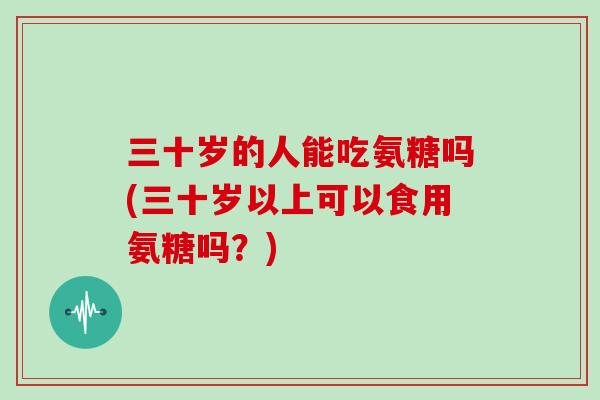 三十岁的人能吃氨糖吗(三十岁以上可以食用氨糖吗?) 三十岁的人能吃氨糖吗(三十岁以上可以食用氨糖吗?)