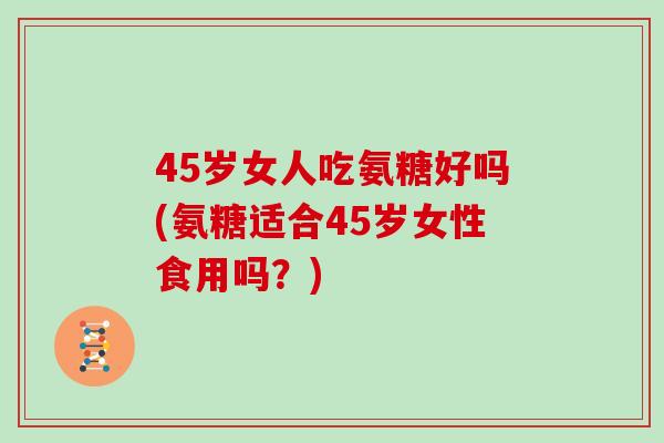 45岁女人吃氨糖好吗(氨糖适合45岁女性食用吗?) 45岁女人吃氨糖好吗(氨糖适合45岁女性食用吗?)