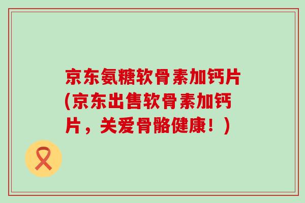 京东氨糖软骨素加钙片(京东出售软骨素加钙片,关爱骨骼健康!) 京东氨糖软骨素加钙片(京东出售软骨素加钙片,关爱骨骼健康!)