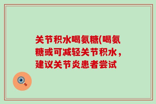 关节积水喝氨糖(喝氨糖或可减轻关节积水,建议患者尝试 关节积水喝氨糖(喝氨糖或可减轻关节积水,建议患者尝试
